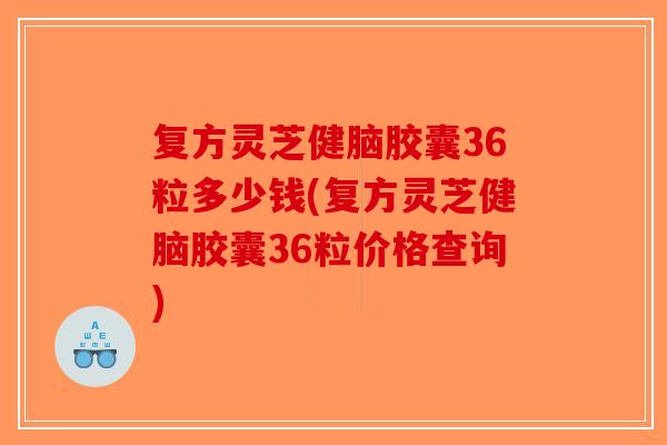复方灵芝健脑胶囊36粒多少钱(复方灵芝健脑胶囊36粒价格查询)
