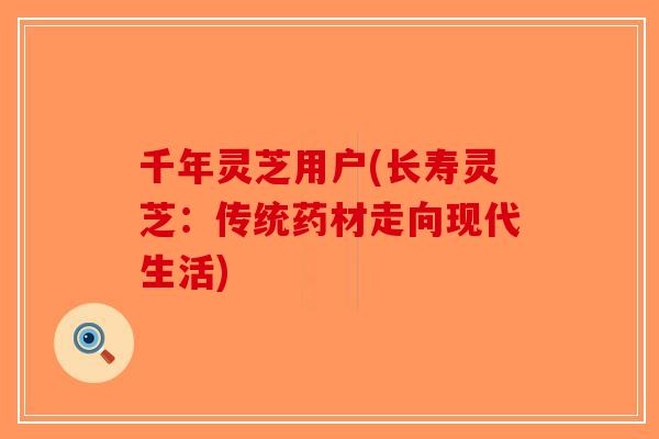 千年灵芝用户(长寿灵芝：传统药材走向现代生活)