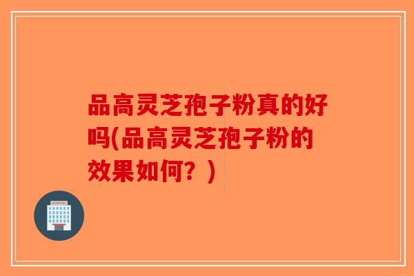 品高灵芝孢子粉真的好吗(品高灵芝孢子粉的效果如何？)
