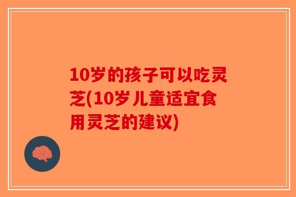 10岁的孩子可以吃灵芝(10岁儿童适宜食用灵芝的建议)