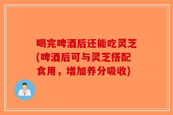 喝完啤酒后还能吃灵芝(啤酒后可与灵芝搭配食用，增加养分吸收)