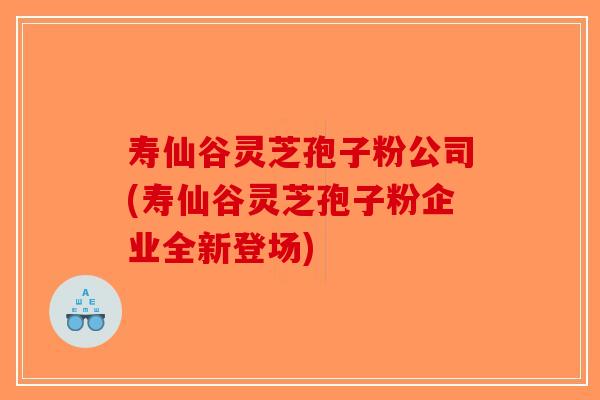 寿仙谷灵芝孢子粉公司(寿仙谷灵芝孢子粉企业全新登场) 寿仙谷灵芝孢子粉公司(寿仙谷灵芝孢子粉企业全新登场)