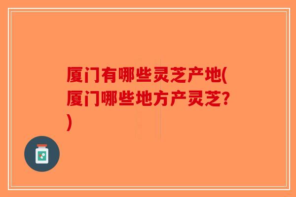 厦门有哪些灵芝产地(厦门哪些地方产灵芝？)