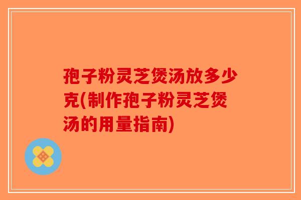 孢子粉灵芝煲汤放多少克(制作孢子粉灵芝煲汤的用量指南)