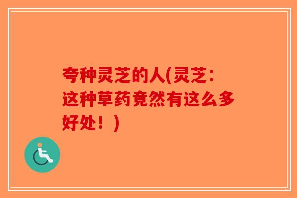 夸种灵芝的人(灵芝：这种草药竟然有这么多好处！)