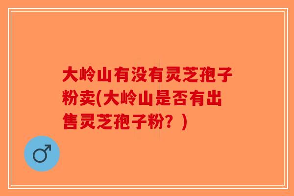 大岭山有没有灵芝孢子粉卖(大岭山是否有出售灵芝孢子粉？)