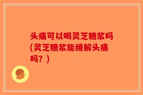 头痛可以喝灵芝糖浆吗(灵芝糖浆能缓解头痛吗？)