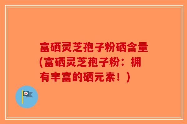 富硒灵芝孢子粉硒含量(富硒灵芝孢子粉：拥有丰富的硒元素！)