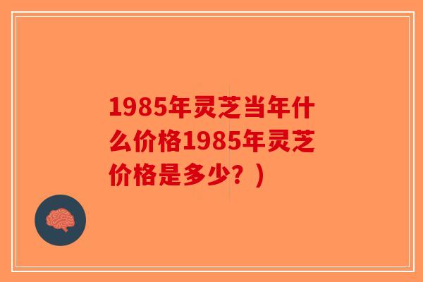 1985年灵芝当年什么价格1985年灵芝价格是多少？)