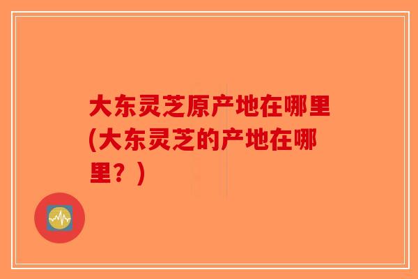 大东灵芝原产地在哪里(大东灵芝的产地在哪里？)