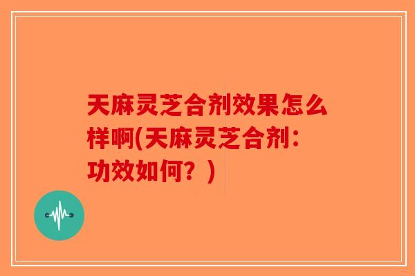 天麻灵芝合剂效果怎么样啊(天麻灵芝合剂：功效如何？)