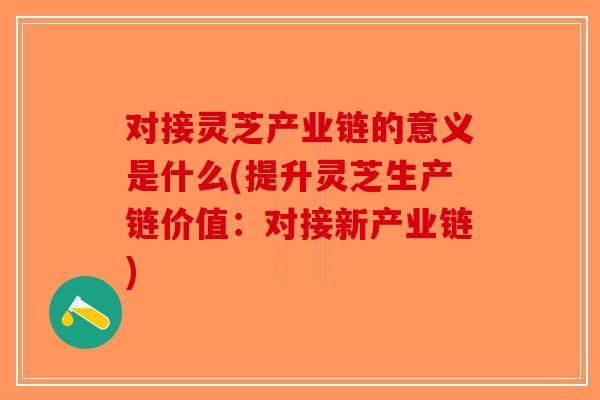 对接灵芝产业链的意义是什么(提升灵芝生产链价值：对接新产业链)