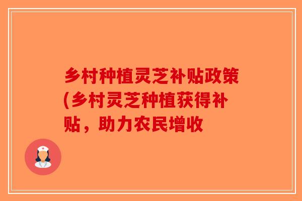 乡村种植灵芝补贴政策(乡村灵芝种植获得补贴，助力农民增收