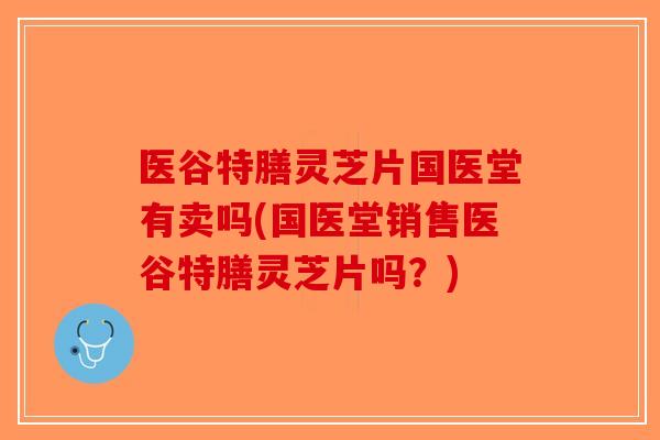 医谷特膳灵芝片国医堂有卖吗(国医堂销售医谷特膳灵芝片吗？)