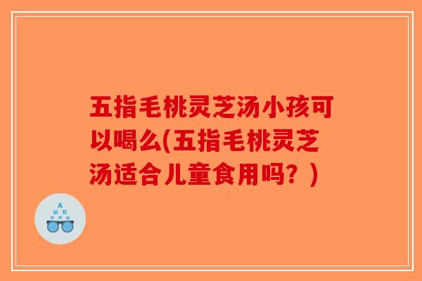 五指毛桃灵芝汤小孩可以喝么(五指毛桃灵芝汤适合儿童食用吗?) 五指毛桃灵芝汤小孩可以喝么(五指毛桃灵芝汤适合儿童食用吗?)