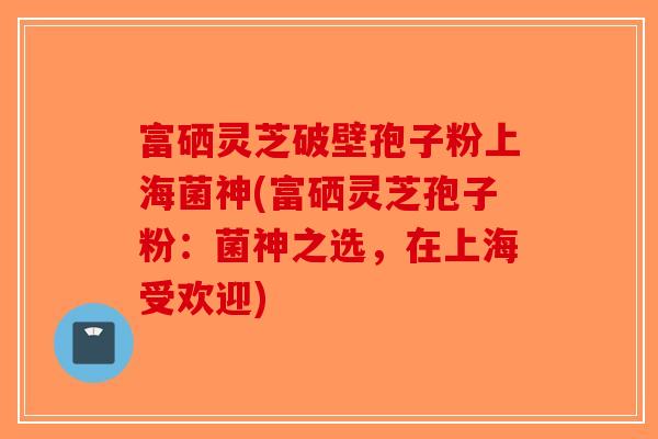 富硒灵芝破壁孢子粉上海菌神(富硒灵芝孢子粉：菌神之选，在上海受欢迎)