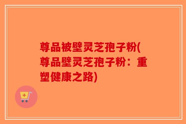 尊品被壁灵芝孢子粉(尊品壁灵芝孢子粉：重塑健康之路)