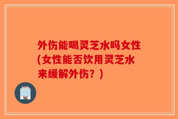 外伤能喝灵芝水吗女性(女性能否饮用灵芝水来缓解外伤？)