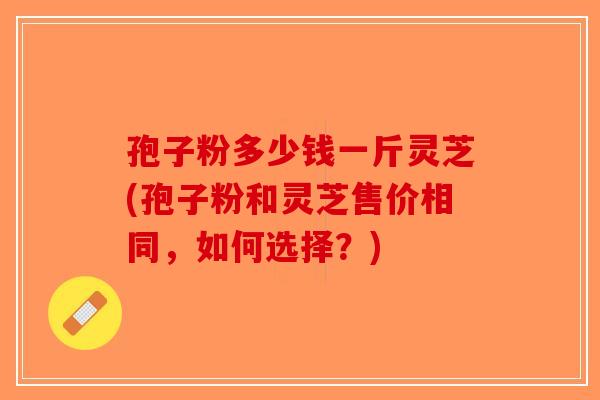 孢子粉多少钱一斤灵芝(孢子粉和灵芝售价相同，如何选择？)
