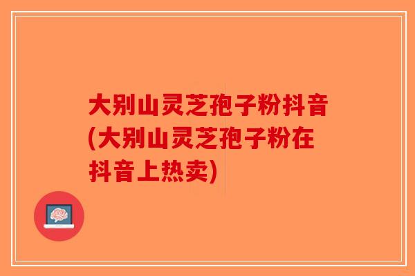 大别山灵芝孢子粉抖音(大别山灵芝孢子粉在抖音上热卖)