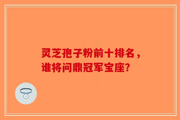 灵芝孢子粉前十排名，谁将问鼎冠军宝座？