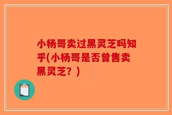 小杨哥卖过黑灵芝吗知乎(小杨哥是否曾售卖黑灵芝？)
