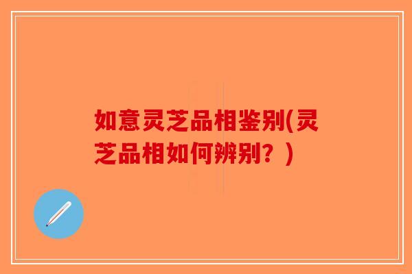 如意灵芝品相鉴别(灵芝品相如何辨别？)