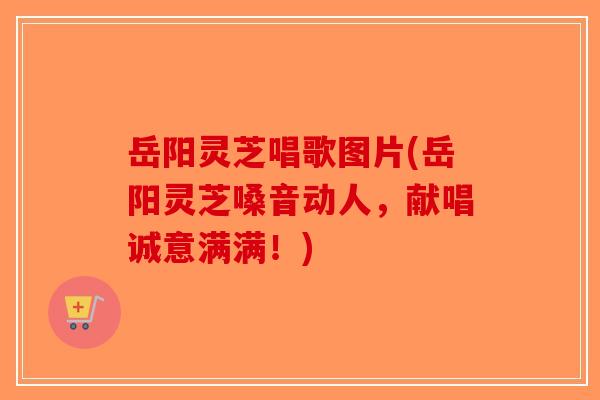 岳阳灵芝唱歌图片(岳阳灵芝嗓音动人，献唱诚意满满！)