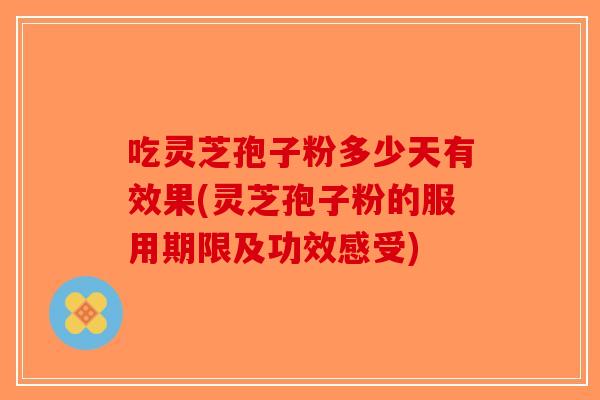 吃灵芝孢子粉多少天有效果(灵芝孢子粉的服用期限及功效感受)