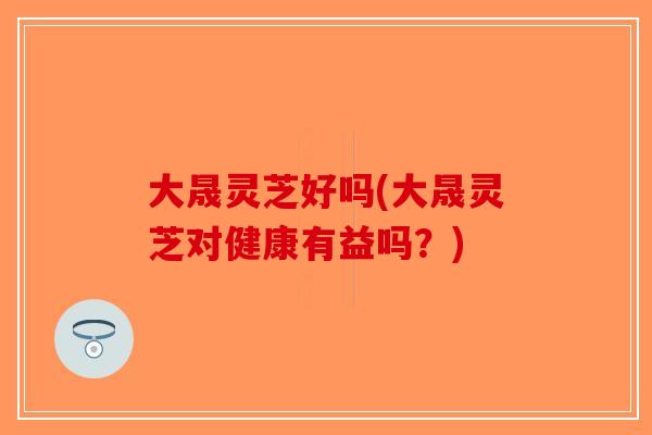 大晟灵芝好吗(大晟灵芝对健康有益吗？)