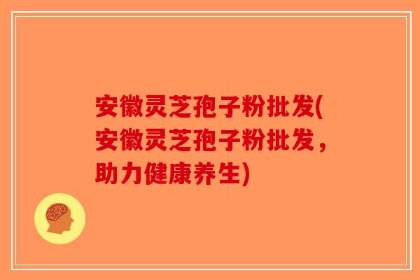 安徽灵芝孢子粉批发(安徽灵芝孢子粉批发，助力健康养生)
