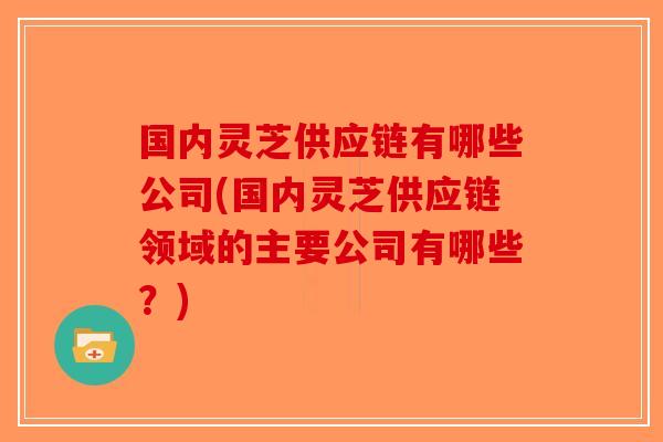 国内灵芝供应链有哪些公司(国内灵芝供应链领域的主要公司有哪些？)