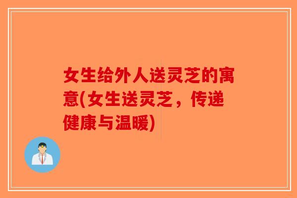 女生给外人送灵芝的寓意(女生送灵芝，传递健康与温暖)