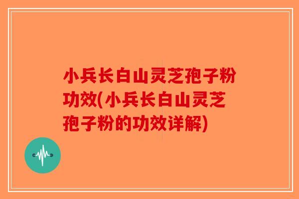 小兵长白山灵芝孢子粉功效(小兵长白山灵芝孢子粉的功效详解)
