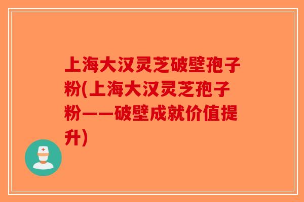 上海大汉灵芝破壁孢子粉(上海大汉灵芝孢子粉——破壁成就价值提升)