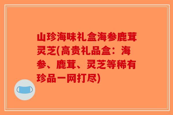 山珍海味礼盒海参鹿茸灵芝(高贵礼品盒：海参、鹿茸、灵芝等稀有珍品一网打尽)