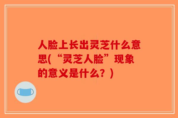 人脸上长出灵芝什么意思(“灵芝人脸”现象的意义是什么？)