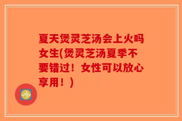 夏天煲灵芝汤会上火吗女生(煲灵芝汤夏季不要错过！女性可以放心享用！)