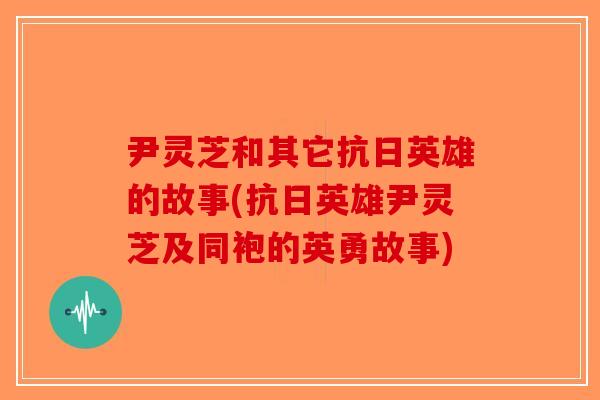 尹灵芝和其它抗日英雄的故事(抗日英雄尹灵芝及同袍的英勇故事)