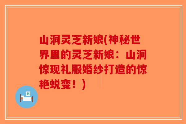 山洞灵芝新娘(神秘世界里的灵芝新娘：山洞惊现礼服婚纱打造的惊艳蜕变！)
