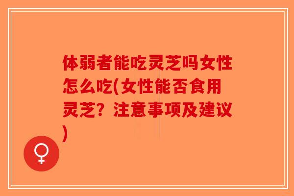 体弱者能吃灵芝吗女性怎么吃(女性能否食用灵芝？注意事项及建议)