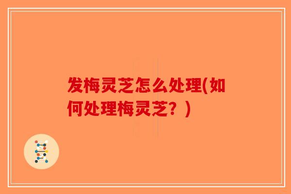 发梅灵芝怎么处理(如何处理梅灵芝?) 发梅灵芝怎么处理(如何处理梅灵芝?)