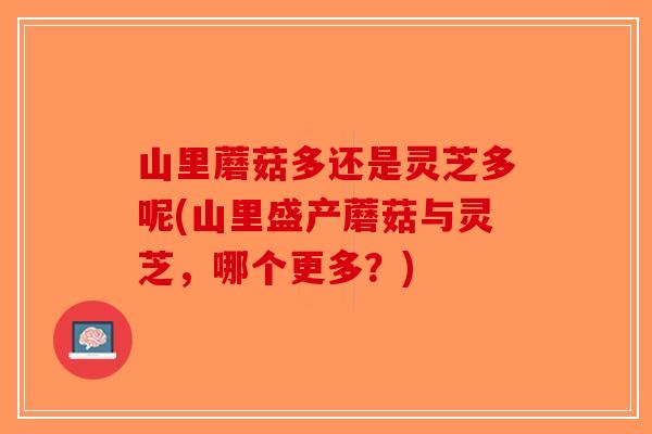 山里蘑菇多还是灵芝多呢(山里盛产蘑菇与灵芝，哪个更多？)