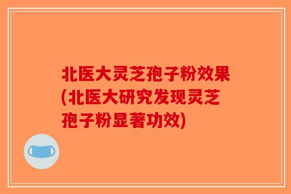 北医大灵芝孢子粉效果(北医大研究发现灵芝孢子粉显著功效)