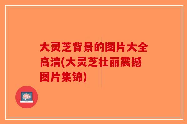 大灵芝背景的图片大全高清(大灵芝壮丽震撼图片集锦)