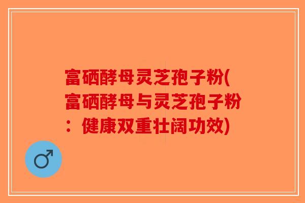 富硒酵母灵芝孢子粉(富硒酵母与灵芝孢子粉：健康双重壮阔功效)