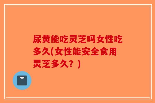 尿黄能吃灵芝吗女性吃多久(女性能安全食用灵芝多久？)