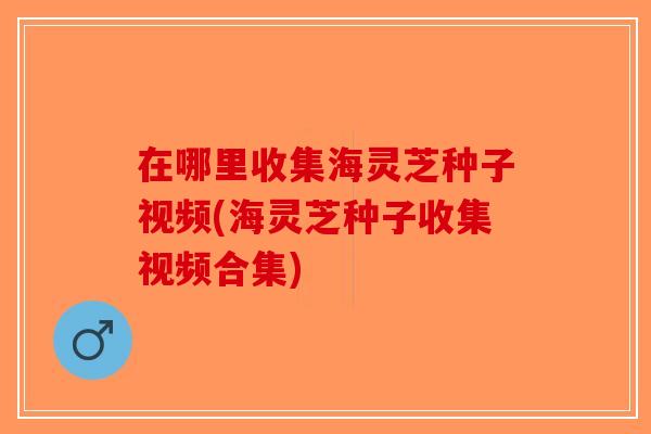 在哪里收集海灵芝种子视频(海灵芝种子收集视频合集)