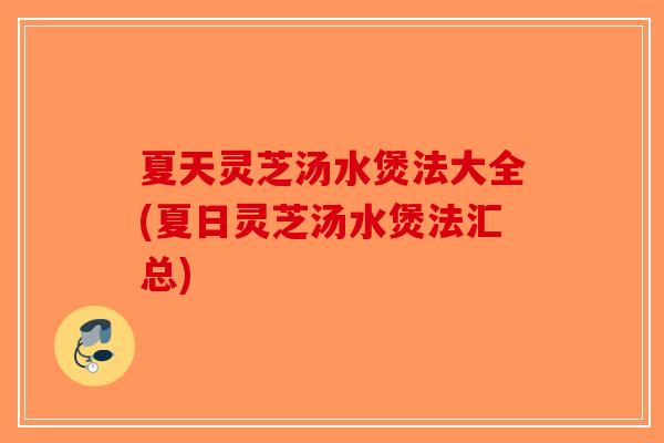 夏天灵芝汤水煲法大全(夏日灵芝汤水煲法汇总)
