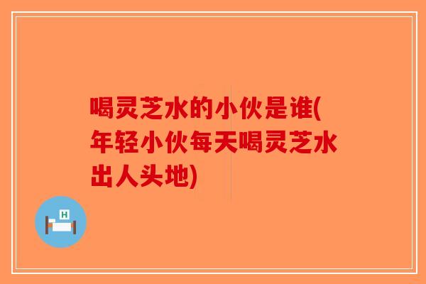 喝灵芝水的小伙是谁(年轻小伙每天喝灵芝水出人头地)